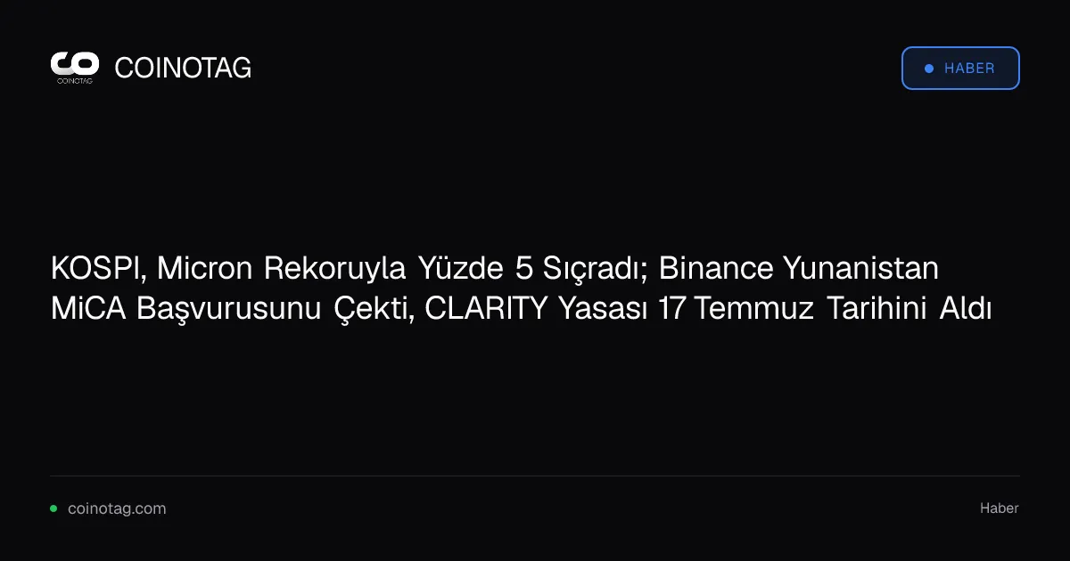 KOSPI, Micron Rekoruyla Yüzde 5 Sıçradı; Binance Yunanistan MiCA Başvurusunu Çekti, CLARITY Yasası 17 Temmuz Tarihini Aldı