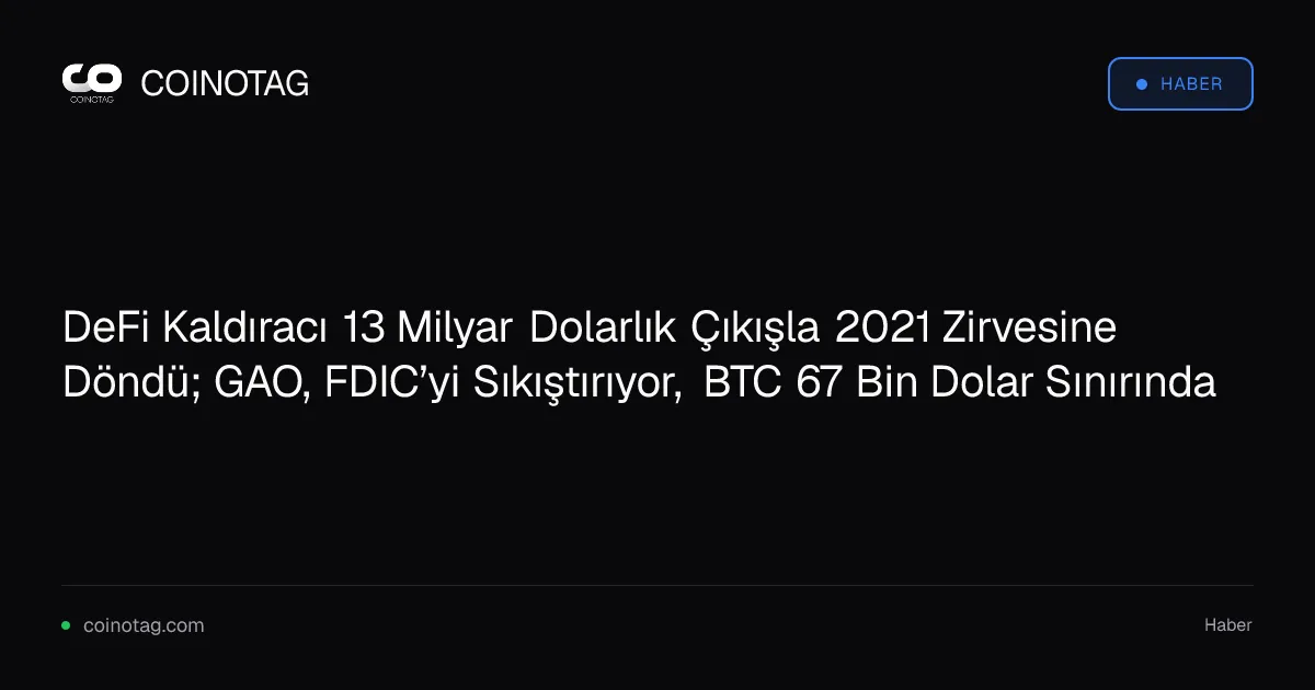 DeFi Kaldıracı 13 Milyar Dolarlık Çıkışla 2021 Zirvesine Döndü; GAO, FDIC’yi Sıkıştırıyor, BTC 67 Bin Dolar Sınırında